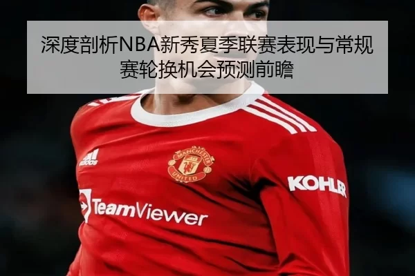 深度剖析NBA新秀夏季联赛表现与常规赛轮换机会预测前瞻